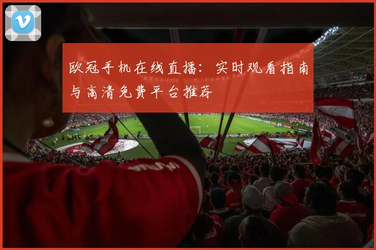 欧冠手机在线直播:实时观看指南与高清免费平台推荐