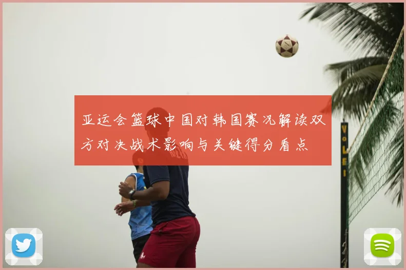 亚运会篮球中国对韩国赛况解读双方对决战术影响与关键得分看点