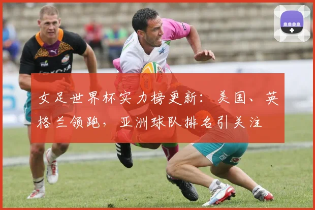 女足世界杯实力榜更新：美国、英格兰领跑，亚洲球队排名引关注