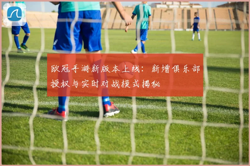欧冠手游新版本上线：新增俱乐部授权与实时对战模式揭秘