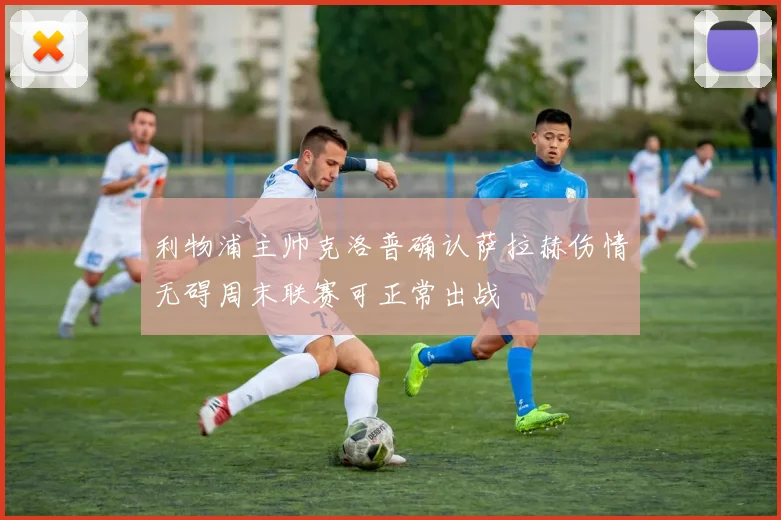 利物浦主帅克洛普确认萨拉赫伤情无碍周末联赛可正常出战