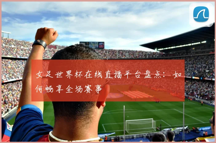女足世界杯在线直播平台盘点：如何畅享全场赛事