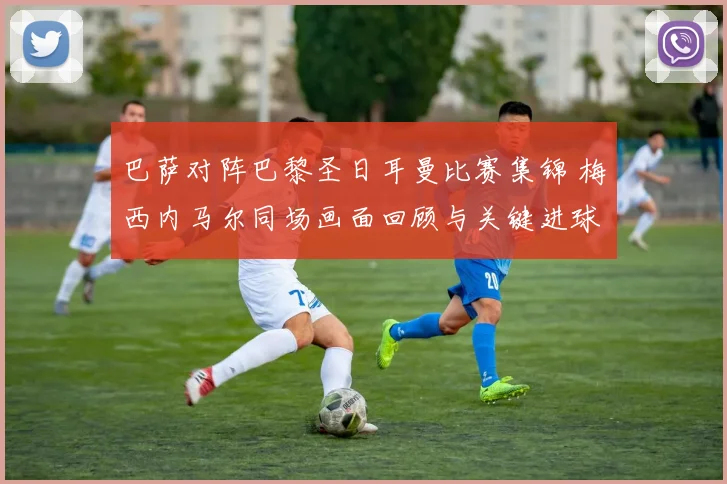 巴萨对阵巴黎圣日耳曼比赛集锦 梅西内马尔同场画面回顾与关键进球解析