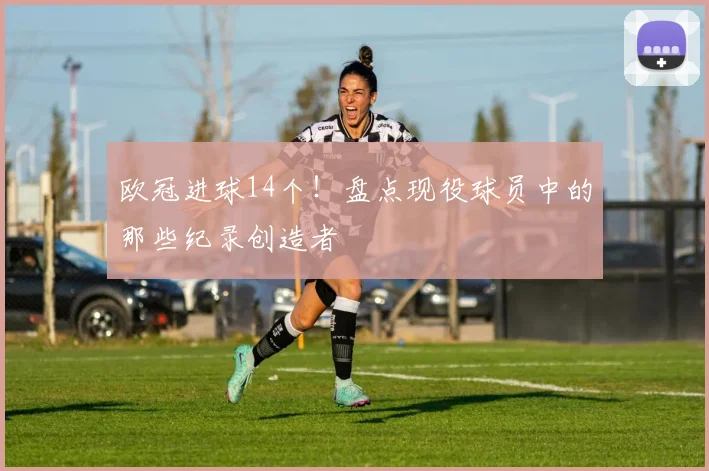 欧冠进球14个！盘点现役球员中的那些纪录创造者