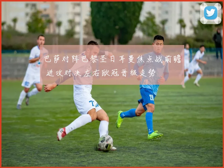 巴萨对阵巴黎圣日耳曼焦点战前瞻 进攻对决左右欧冠晋级走势