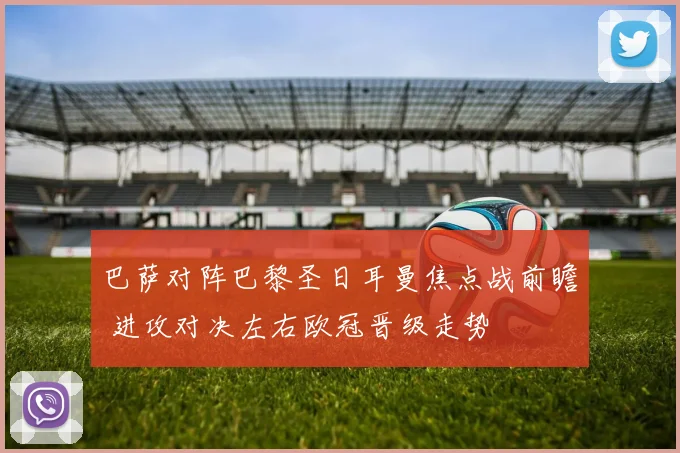巴萨对阵巴黎圣日耳曼焦点战前瞻 进攻对决左右欧冠晋级走势