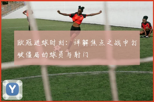 欧冠进球时刻：详解焦点之战中打破僵局的球员与射门