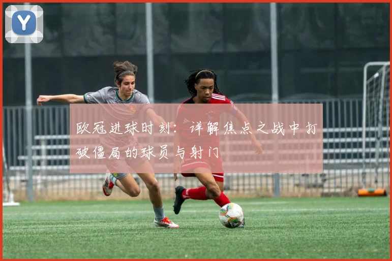 欧冠进球时刻：详解焦点之战中打破僵局的球员与射门